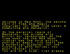 Welcome to Red Moon, the second
part of Time and Magik,
copyright (C) 1988 from Level 9
Computing and Mandarin.
In the parallel realm of
Baskalos, the arcane arts
mirror our technology. At the
time when the the Red Moon
crystal was the sole active
source of magik, its theft was
a potential disaster for the
history of both worlds. You
must recover it...
You are on a wide, flat grassy