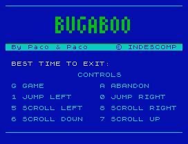 Bugaboo.
By Paco & Paco     © INDESCOMP
BEST TIME TO EXIT:
CONTROLS
G GAME          A ABANDON
1 JUMP LEFT     0 JUMP RIGHT
5 SCROLL LEFT   8 SCROLL RIGHT
6 SCROLL DOWN   7 SCROLL UP
