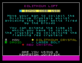 DILITHIUM LIFT
© SIMON COBB 1983
Move your man to collect the
Dilithium Crystals whilst
avoiding the laser bolts fired
by the Droids
You can extend the time in
which you have to collect
the crystals by collecting the
flashing red crystals
MAN      DILITHIUM CRYSTAL
DROID     LASER BOLT
RED CRYSTAL
ARE YOU USING A