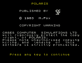 POLARIS
PUBLISHED BY
© 1983  M.Fox
COPYRIGHT WARNING
CASES COMPUTER  SIMULATIONS LTD
will rigorously protect the copy
-right, of POLARIS.
Please note unauthorised copying
hiring, and  lending  of  this
software is strictly prohibited.
Press any key to continue