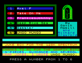 1 Axel F
2 Take On Me
3 Frankie&Johnny
4 Deep Blue Sea     By
Gavin
5 Gambler         Hamill
and
6 UNGO MUNGO     Richard
Crawford
JUKE BOX FOR THE 128K SPECTRUM
THANKS TO RC FOR THE GRAFIX,BITZ
'N'PIECES, GUIDANCE AND SEVERAL
CRAP JOKES. I WROTE UNGO MUNGO.
PRESS A NUMBER FROM 1 TO 6