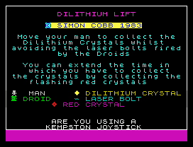 DILITHIUM LIFT
© SIMON COBB 1983
Move your man to collect the
Dilithium Crystals whilst
avoiding the laser bolts fired
by the Droids
You can extend the time in
which you have to collect
the crystals by collecting the
flashing red crystals
MAN       DILITHIUM CRYSTAL
DROID      LASER BOLT
RED CRYSTAL
ARE YOU USING A