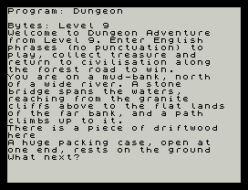 Program: Dungeon
Bytes: Level 9
Welcome to Dungeon Adventure
from Level 9. Enter English
phrases (no punctuation) to
play, collect treasure and
return to civilisation along
the forest road to win.
You are on a mud-bank, north
of a wide river. A stone
bridge spans the waters,
reaching from the granite
cliffs above to the flat lands
of the far bank, and a path
climbs up to it.
There is a piece of driftwood
here
A huge packing case, open at
one end, rests on the ground
What next?