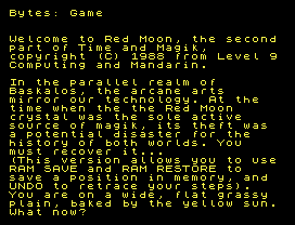 Bytes: Game
Welcome to Red Moon, the second
part of Time and Magik,
copyright (C) 1988 from Level 9
Computing and Mandarin.
In the parallel realm of
Baskalos, the arcane arts
mirror our technology. At the
time when the the Red Moon
crystal was the sole active
source of magik, its theft was
a potential disaster for the
history of both worlds. You
must recover it...
(This version allows you to use
RAM SAVE and RAM RESTORE to
save a position in memory, and
UNDO to retrace your steps).
You are on a wide, flat grassy
plain, baked by the yellow sun.
What now?