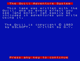 The Quill Adventure System
This tape was written with the
Quill, and so every effect you
see (and more!) can easily be
included in adventures you write
using it.
The Quill is copyright © 1983
by GILSOFT.   Written by G.Y.
Press any key to continue