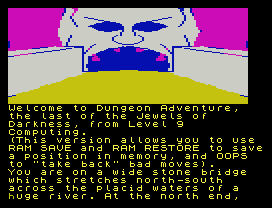 Welcome to Dungeon Adventure,
the last of the Jewels of
Darkness, from Level 9
Computing.
(This version allows you to use
RAM SAVE and RAM RESTORE to save
a position in memory, and OOPS
to "take back" bad moves).
You are on a wide stone bridge
which stretches north-south
across the placid waters of a
huge river. At the north end,