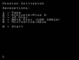 Mission Collission
Saveoptions:
1 - Tape
2 - Disciple/Plus D
3 - +3 Disc
4 - Beta Disc (USR 15614)
5 - Microdrive/Opus
0 - Start
L