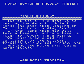 ROMIK SOFTWARE PROUDLY PRESENT
INSTRUCTIONS
The object of the game is to
destroy the Galactic Attack
Force and stop them landing on
Earth in their Landing Craft
If they land then you will
lose a base but a bonus base is
given for every  points
You must also avoid the
explosions of the Galactic
Troopers as they fall toward you
Hitting the Mothership gains
bonus points
GALACTIC TROOPER