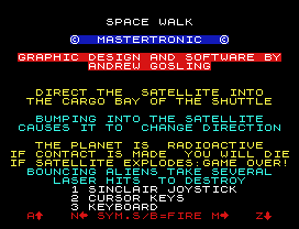 SPACE WALK
©  MASTERTRONIC  ©
GRAPHIC DESIGN AND SOFTWARE BY
ANDREW GOSLING
DIRECT THE  SATELLITE INTO
THE CARGO BAY OF THE SHUTTLE
BUMPING INTO THE SATELLITE
CAUSES IT TO  CHANGE DIRECTION
THE PLANET IS  RADIOACTIVE
IF CONTACT IS MADE  YOU WILL DIE
IF SATELLITE EXPLODES:GAME OVER!
BOUNCING ALIENS TAKE SEVERAL
LASER HITS  TO DESTROY
1 SINCLAIR JOYSTICK
2 CURSOR KEYS
3 KEYBOARD
A   N SYM.S/B=FIRE M   Z