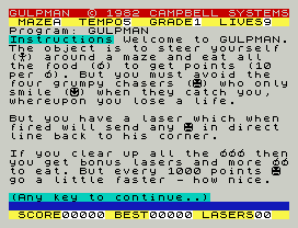 GULPMAN  © 1982 CAMPBELL SYSTEMS
MAZEA  TEMPO5  GRADE1  LIVES9
Program: GULPMAN
Instructions Welcome to GULPMAN.
The object is to steer yourself
() around a maze and eat all
the food () to get points (10
per ). But you must avoid the
four grumpy chasers () who only
smile () when they catch you,
whereupon you lose a life.
But you have a laser which when
fired will send any  in direct
line back to his corner.
If you clear up all the  then
you get bonus lasers and more
to eat. But every 1000 points
go a little faster - how nice.
(Any key to continue..)
SCORE00000 BEST00000 LASERS00