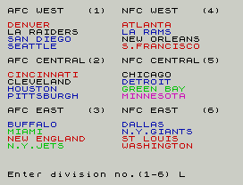 Head Coach.
AFC WEST   (1)  NFC WEST   (4)
DENVER          ATLANTA
LA RAIDERS      LA RAMS
SAN DIEGO       NEW ORLEANS
SEATTLE         S.FRANCISCO
AFC CENTRAL(2)  NFC CENTRAL(5)
CINCINNATI      CHICAGO
CLEVELAND       DETROIT
HOUSTON         GREEN BAY
PITTSBURGH      MINNESOTA
AFC EAST   (3)  NFC EAST   (6)
BUFFALO         DALLAS
MIAMI           N.Y.GIANTS
NEW ENGLAND     ST LOUIS
N.Y.JETS        WASHINGTON
Enter division no.(1-6) L