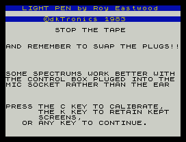 LIGHT PEN by Roy Eastwood
©dkTronics 1983
STOP THE TAPE
AND REMEMBER TO SWAP THE PLUGS!!
SOME SPECTRUMS WORK BETTER WITH
THE CONTROL BOX PLUGED INTO THE
MIC SOCKET RATHER THAN THE EAR
PRESS THE C KEY TO CALIBRATE,
THE K KEY TO RETAIN KEPT
SCREENS,
OR ANY KEY TO CONTINUE.