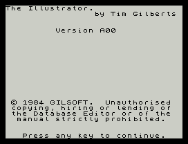 The Illustrator.
by Tim Gilberts
Version A00
© 1984 GILSOFT.  Unauthorised
copying, hiring or lending of
the Database Editor or of the
manual strictly prohibited.
Press any key to continue.