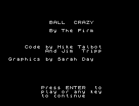 BALL  CRAZY
By The Firm
Code by Mike Talbot
And Jim  Tripp
Graphics by Sarah Day
Press ENTER  to
play or any key
to continue