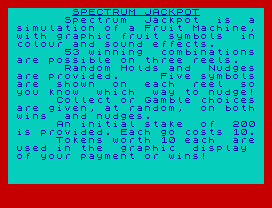 Spectrum  Jackpot  is  a
simulation of a Fruit Machine,
with graphic fruit symbols  in
colour and sound effects.
53 winning  combinations
are possible on three reels.
Random Holds and  Nudges
are provided.     Five symbols
are  shown  on  each  reel  so
you know  which  way to nudge!
Collect or Gamble choices
are given, at random,  on both
wins  and nudges.
An initial stake  of  200
is provided. Each go costs 10.
Tokens worth 10 each  are
used in the  graphic  display
of your payment or wins!