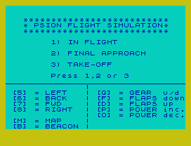 **************************
* PSION FLIGHT SIMULATION*
**************************
1) IN FLIGHT
2) FINAL APPROACH
3) TAKE-OFF
Press 1,2 or 3
|
[5] = LEFT   | [G] = GEAR  u/d
[6] = BACK   | [F] = FLAPS down
[7] = FWD    | [D] = FLAPS up
[8] = RIGHT  | [P] = POWER inc.
| [O] = POWER dec.
[M] = MAP    |
[B] = BEACON |