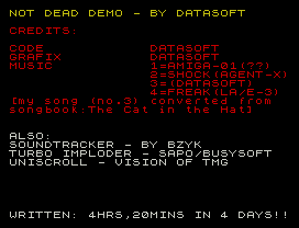 NOT DEAD DEMO - BY DATASOFT
CREDITS:
CODE            DATASOFT
GRAFIX          DATASOFT
MUSIC           1=AMIGA-01(??)
2=SHOCK(AGENT-X)
3=(DATASOFT)
4=FREAK(LA/E-3)
[my song (no.3) converted from
songbook:The Cat in the Hat]
ALSO:
SOUNDTRACKER - BY BZYK
TURBO IMPLODER - SAPO/BUSYSOFT
UNISCROLL - VISION OF TMG
WRITTEN: 4HRS,20MINS IN 4 DAYS!!
