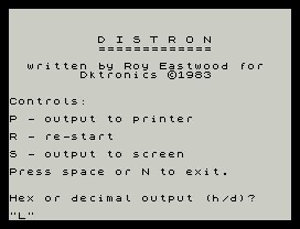 D I S T R O N
=============
written by Roy Eastwood for
Dktronics ©1983
Controls:
P - output to printer
R - re-start
S - output to screen
Press space or N to exit.
Hex or decimal output (h/d)?
"L"