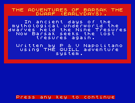 THE ADVENTURES OF BARSAK THE
DWARF (EARLYDAYS).
In ancient days of the
mythological underworld the
dwarves held the Nine Tresures
Now Barsak seeks the lost
tresures again.
Written by P & V Napolitano
using THE QUILL adventure
system.
Press any key to continue
