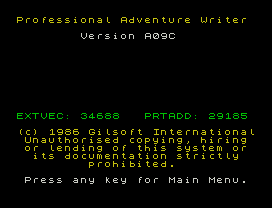 Professional Adventure Writer
Version A09C
EXTVEC: 34688   PRTADD: 29185
(c) 1986 Gilsoft International
Unauthorised copying, hiring
or lending of this system or
its documentation strictly
prohibited.
Press any key for Main Menu.