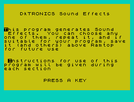 DkTRONICS Sound Effects
This program generates Sound
Effects.  You can choose any
one of them, repeat it, and if
suitable for your program, save
it (and others) above Ramtop
for future use
Instructions for use of this
program will be given during
each section
PRESS A KEY