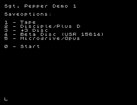 Sgt. Pepper Demo 1
Saveoptions:
1 - Tape
2 - Disciple/Plus D
3 - +3 Disc
4 - Beta Disc (USR 15614)
5 - Microdrive/Opus
0 - Start
L
