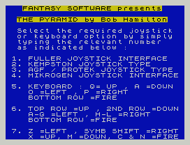 FANTASY SOFTWARE presents
THE PYRAMID by Bob Hamilton
Select the required joystick
or keyboard option by simply
typing the relevant number
as indicated below :
1. FULLER JOYSTICK INTERFACE
2. KEMPSTON JOYSTICK TYPE
3. AGF / PROTEK JOYSTICK TYPE
4. MIKROGEN JOYSTICK INTERFACE
5. KEYBOARD : Q= UP , A =DOWN
O =LEFT , P =RIGHT
BOTTOM ROW =FIRE
6. TOP ROW =UP , 2ND ROW =DOWN
A-G =LEFT , H-L =RIGHT
BOTTOM ROW =FIRE
7. Z =LEFT , SYMB SHIFT =RIGHT
X =UP, M =DOWN, C & N =FIRE
