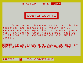 SWITCH TAPE  OFF
QUETZALCOATL
You are thrown into an Aztec
temple by bandits. Your only
means of escape is to make your
way through the passages while
risking the vengeance of Aztec
gods.
NOTE THIS PROGRAM WILL CRASH IF
YOU ATTEMPT TO BREAK INTO IT
PRESS  C  TO CONTINUE