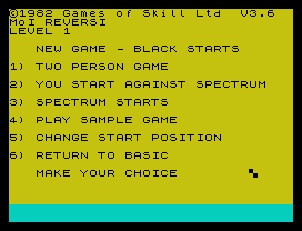 ©1982 Games of Skill Ltd  V3.6
MoI REVERSI
LEVEL 1
NEW GAME - BLACK STARTS
1) TWO PERSON GAME
2) YOU START AGAINST SPECTRUM
3) SPECTRUM STARTS
4) PLAY SAMPLE GAME
5) CHANGE START POSITION
6) RETURN TO BASIC
MAKE YOUR CHOICE
