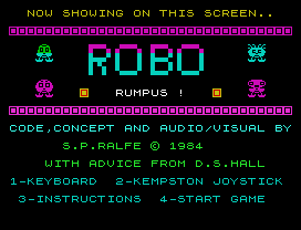 NOW SHOWING ON THIS SCREEN..
RUMPUS !
CODE,CONCEPT AND AUDIO/VISUAL BY
S.P.RALFE © 1984
WITH ADVICE FROM D.S.HALL
1-KEYBOARD  2-KEMPSTON JOYSTICK
3-INSTRUCTIONS  4-START GAME
