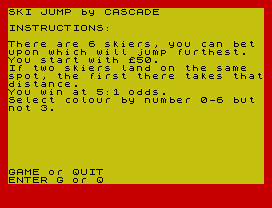 SKI JUMP by CASCADE
INSTRUCTIONS:
There are 6 skiers, you can bet
upon which will jump furthest.
You start with £50.
If two skiers land on the same
spot, the first there takes that
distance.
You win at 5:1 odds.
Select colour by number 0-6 but
not 3.
GAME or QUIT
ENTER G or Q