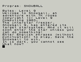 Program: SNOWBALL
Bytes: Level 9
Welcome to Snowball, an
adventure with 7K rooms
copyright (c) Level 9
Computing 1983.
The interstar freezer,
Snowball 9, has entered its
target starsystem. And it will
soon enter the star unless you
can do something!
Enter English phrases (without
punctuation) to play, Save the
Snowball to win.
It is dark, you cannot see
What now?