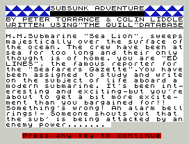 SUBSUNK ADVENTURE
BY PETER TORRANCE & COLIN LIDDLE
WRITTEN USING"THE QUILL"DATABASE
H.M.Submarine "Sea Lion", sweeps
majestically over the surface of
the ocean. The crew have been at
sea for too long and their only
thought is of home. you are "ED
LINES", the famous reporter for
the "Seafarers Gazette".You have
been assigned to study and write
on the subject of life aboard a
modern submarine. It's been int-
eresting and exciting-but you're
about to get a bit more excite-
ment than you bargained for!!
Something's wrong! An alarm bell
rings!- Someone shouts out that
the sub' is being attacked by an
enemy power.......
Press any key to continue