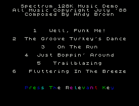 Spectrum 128K Music Demo
All Music Copyright July '88
Composed By Andy Brown
1   Well, Funk Me!
2  The Groove Turkey's Dance
3   On The Run
4  Just Boppin' Around
5   Trailblazing
6   Fluttering In The Breeze
Press The Relevant Key