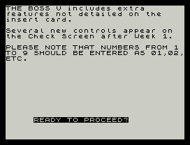 THE BOSS V includes extra
features not detailed on the
insert card.
Several new controls appear on
the Check Screen after Week 1.
PLEASE NOTE THAT NUMBERS FROM 1
TO 9 SHOULD BE ENTERED AS 01,02,
ETC.
READY TO PROCEED?