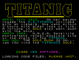 APRIL 14th 1912.   On her maiden
voyage the S.S.TITANIC collided
with an iceberg, She sank within
3 hours with great loss of life.
A fortune in GOLD also went down
with the ship.
MARCH 1984.  N.A.S.A. Satellite
photographs reveal possible site
of the wreck of the TITANIC.
AND NOW. THE GOLD RUSH IS ON...
can YOU find the TITANICS GOLD.
©1986 YES SOFTWARE.
LOADING CODE FILES. PLEASE WAIT.
