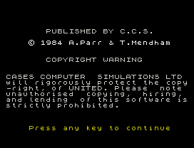 PUBLISHED BY C.C.S.
© 1984 A.Parr & T.Mendham
COPYRIGHT WARNING
CASES COMPUTER  SIMULATIONS LTD
will rigorously protect the copy
-right, of UNITED. Please  note
unauthorised  copying,  hiring,
and lending  of this software is
strictly prohibited.
Press any key to continue