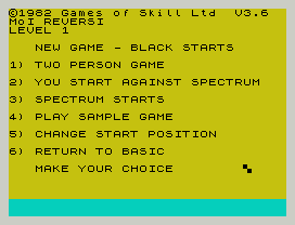 ©1982 Games of Skill Ltd  V3.6
MoI REVERSI
LEVEL 1
NEW GAME - BLACK STARTS
1) TWO PERSON GAME
2) YOU START AGAINST SPECTRUM
3) SPECTRUM STARTS
4) PLAY SAMPLE GAME
5) CHANGE START POSITION
6) RETURN TO BASIC
MAKE YOUR CHOICE