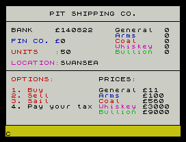 PIT SHIPPING CO.
BANK    £140822    General  0
Arms     0
FIN CO. £0         Coal     0
Whiskey  0
UNITS   :50        Bullion  0
LOCATION:SWANSEA
OPTIONS:        PRICES:
1. Buy          General £11
2. Sell         Arms    £100
3. Sail         Coal    £560
4. Pay your tax Whiskey £3000
Bullion £9000
C