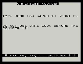 VARIABLES FOUNDER
TYPE RAND USR 64220 TO START F.
DO NOT USE CAPS LOOK BEFORE THE
FOUNDER !!!
Press any key to continue !!!