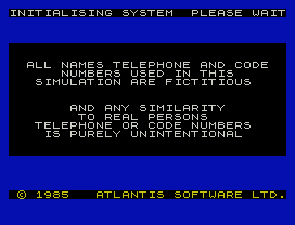 INITIALISING SYSTEM  PLEASE WAIT
ALL NAMES TELEPHONE AND CODE
NUMBERS USED IN THIS
SIMULATION ARE FICTITIOUS
AND ANY SIMILARITY
TO REAL PERSONS
TELEPHONE OR CODE NUMBERS
IS PURELY UNINTENTIONAL
© 1985   ATLANTIS SOFTWARE LTD.