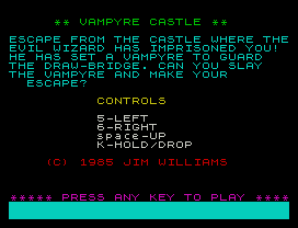 ** VAMPYRE CASTLE **
ESCAPE FROM THE CASTLE WHERE THE
EVIL WIZARD HAS IMPRISONED YOU!
HE HAS SET A VAMPYRE TO GUARD
THE DRAW-BRIDGE. CAN YOU SLAY
THE VAMPYRE AND MAKE YOUR
ESCAPE?
CONTROLS
5-LEFT
6-RIGHT
space-UP
K-HOLD/DROP
(C) 1985 JIM WILLIAMS
***** PRESS ANY KEY TO PLAY ****