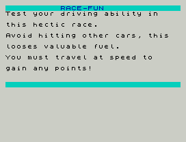 RACE-FUN
Test your driving ability in
this hectic race.
Avoid hitting other cars, this
looses valuable fuel.
You must travel at speed to
gain any points!