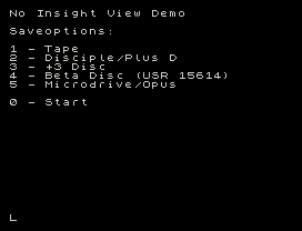 No Insight View Demo
Saveoptions:
1 - Tape
2 - Disciple/Plus D
3 - +3 Disc
4 - Beta Disc (USR 15614)
5 - Microdrive/Opus
0 - Start
L