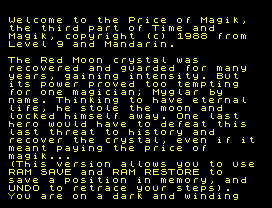 Welcome to the Price of Magik,
the third part of Time and
Magik, copyright (c) 1988 from
Level 9 and Mandarin.
The Red Moon crystal was
recovered and guarded for many
years, gaining intensity. But
its power proved too tempting
for one magician; Myglar by
name. Thinking to have eternal
life, he stole the moon and
locked himself away. One last
hero would have to defeat this
last threat to history and
recover the crystal, even if it
meant paying the price of
magik...
(This version allows you to use
RAM SAVE and RAM RESTORE to
save a position in memory, and
UNDO to retrace your steps).
You are on a dark and winding