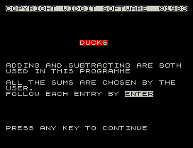 COPYRIGHT WIDGIT SOFTWARE  ©1983
DUCKS
ADDING AND SUBTRACTING ARE BOTH
USED IN THIS PROGRAMME
ALL THE SUMS ARE CHOSEN BY THE
USER.
FOLLOW EACH ENTRY BY ENTER
PRESS ANY KEY TO CONTINUE