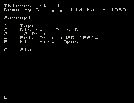 Thieves Like Us
Demo by Coolguys Ltd March 1989
Saveoptions:
1 - Tape
2 - Disciple/Plus D
3 - +3 Disc
4 - Beta Disc (USR 15614)
5 - Microdrive/Opus
0 - Start
L