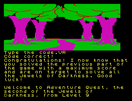 Type the code.VR
Code correct!
Congratulations! I now know that
you solved the previous part of
the game with a maximum score
and are on target to solve all
the Jewels of Darkness. Good
luck!
Welcome to Adventure Quest, the
second of the Jewels of
Darkness, from Level 9