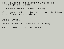 ** Welcome to Adventure C **
(Ship of Doom)
(C)1982 Artic Computing
You must find the control button
and free your ship
Good luck.
Dedicated to Chris and Gaynor
PRESS ANY KEY TO START