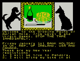 Gp Mole.
Welcome to the Growing Pains of
Adrian Mole, from Level 9 and
Virgin Games. STOP THE TAPE
IMMEDIATELY.
Friday January 1st BANK HOLIDAY
IN UK, REP. OF IRELAND, USA AND
CANADA.
These are my New Year
resolutions:
1. I will be true to Pandora.
2. I will bring my bike in at
